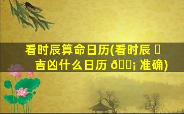 看时辰算命日历(看时辰 ☘ 吉凶什么日历 🐡 准确)
